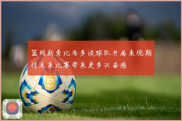 篮网新秀比洛多谈球队开局表现期待未来比赛带来更多兴奋感