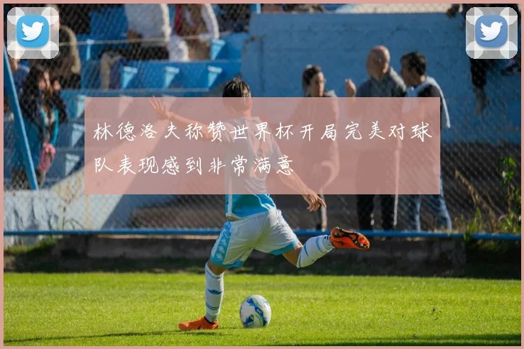 林德洛夫称赞世界杯开局完美对球队表现感到非常满意