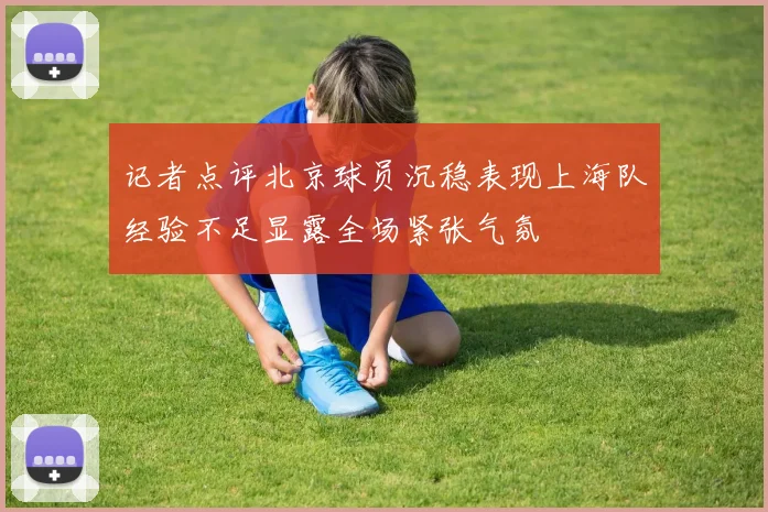 记者点评北京球员沉稳表现上海队经验不足显露全场紧张气氛