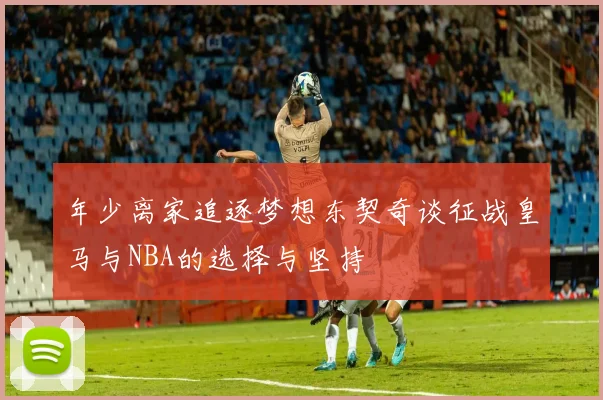 年少离家追逐梦想东契奇谈征战皇马与NBA的选择与坚持