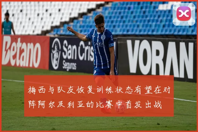 梅西与队友恢复训练状态有望在对阵阿尔及利亚的比赛中首发出战