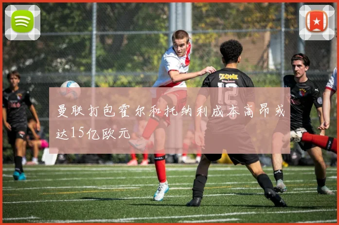 曼联打包霍尔和托纳利成本高昂或达15亿欧元