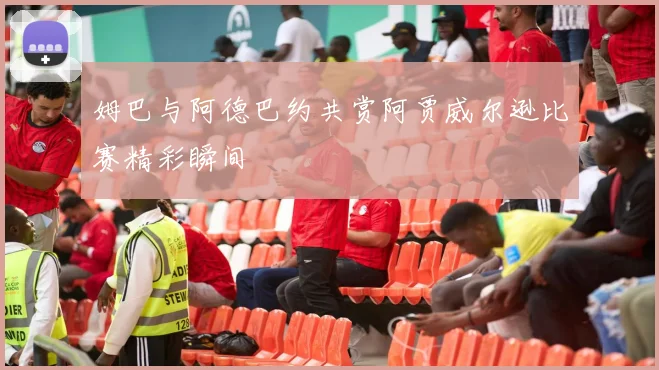 姆巴与阿德巴约共赏阿贾威尔逊比赛精彩瞬间
