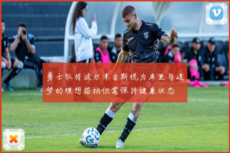 勇士队将波尔津吉斯视为库里与追梦的理想搭档但需保持健康状态