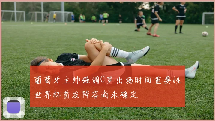 葡萄牙主帅强调C罗出场时间重要性世界杯首发阵容尚未确定