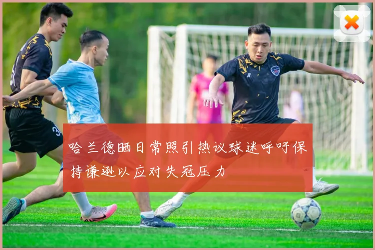 哈兰德晒日常照引热议球迷呼吁保持谦逊以应对失冠压力