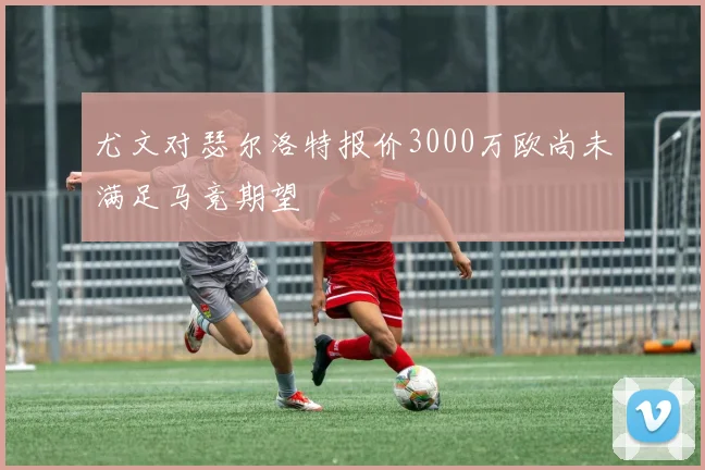 尤文对瑟尔洛特报价3000万欧尚未满足马竞期望