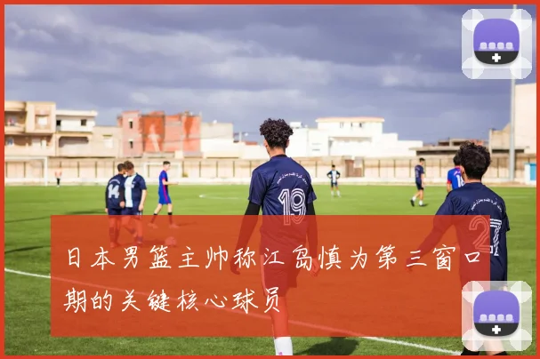 日本男篮主帅称江岛慎为第三窗口期的关键核心球员