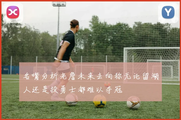 名嘴分析老詹未来去向称无论留湖人还是投勇士都难以夺冠