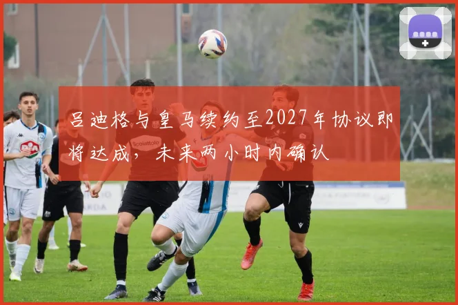 吕迪格与皇马续约至2027年协议即将达成，未来两小时内确认