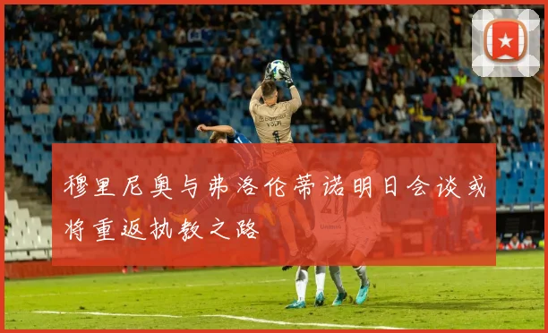 穆里尼奥与弗洛伦蒂诺明日会谈或将重返执教之路