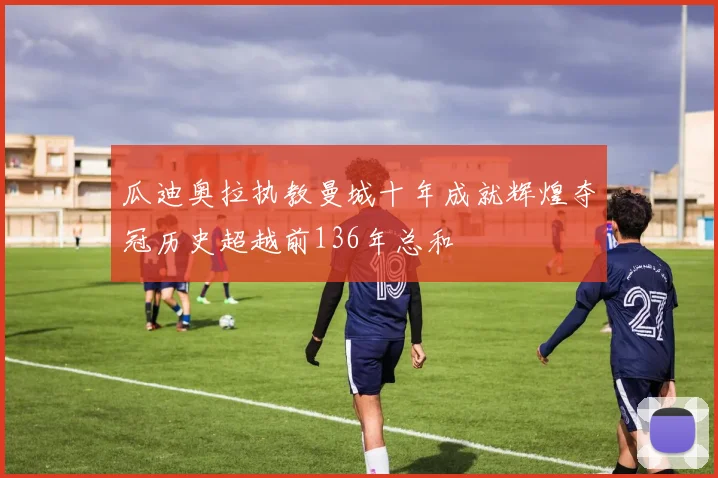 瓜迪奥拉执教曼城十年成就辉煌夺冠历史超越前136年总和