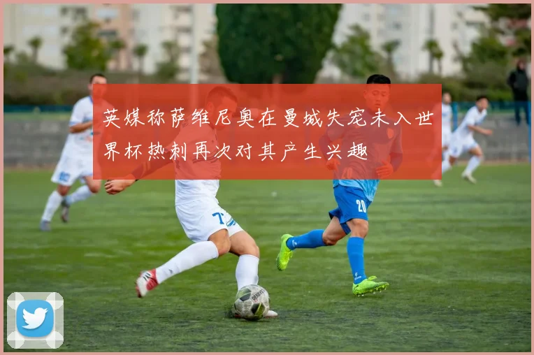 英媒称萨维尼奥在曼城失宠未入世界杯热刺再次对其产生兴趣