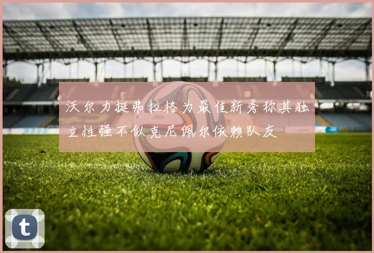 沃尔力挺弗拉格为最佳新秀称其独立性强不似克尼佩尔依赖队友