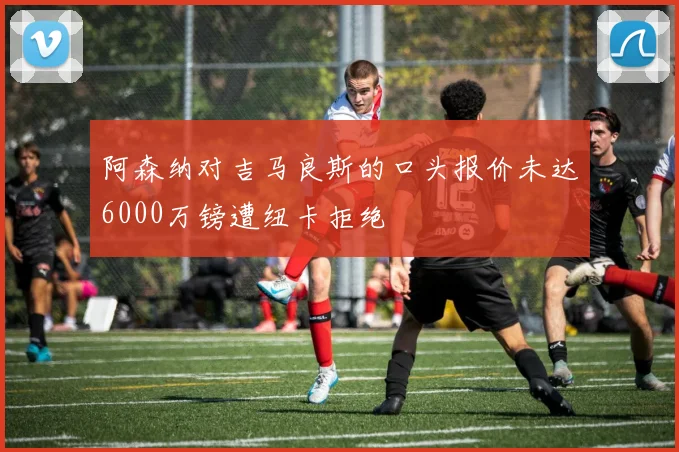 阿森纳对吉马良斯的口头报价未达6000万镑遭纽卡拒绝