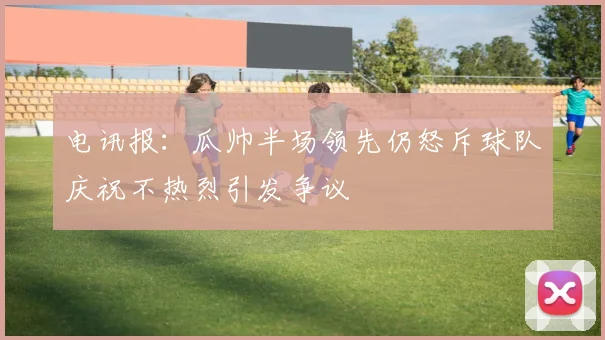 电讯报：瓜帅半场领先仍怒斥球队庆祝不热烈引发争议