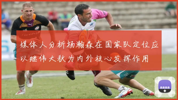 媒体人分析杨瀚森在国家队定位应以继伟大秋为内外核心发挥作用