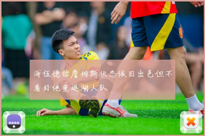 海伍德称詹姆斯状态依旧出色但不看好他重返湖人队