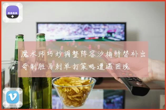 魔术师巧妙调整阵容沙梅特替补出奇制胜马刺单打策略遭遇困境