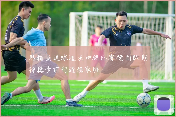 恩梅查进球造点回顾比赛德国队期待稳步前行逐场取胜