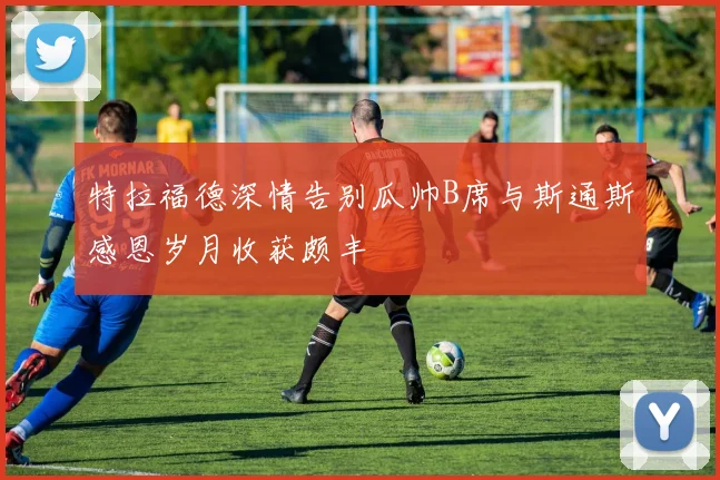 特拉福德深情告别瓜帅B席与斯通斯感恩岁月收获颇丰