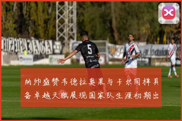 纳帅盛赞韦德拉奥果与卡尔同样具备卓越天赋展现国家队生涯初期出色表现