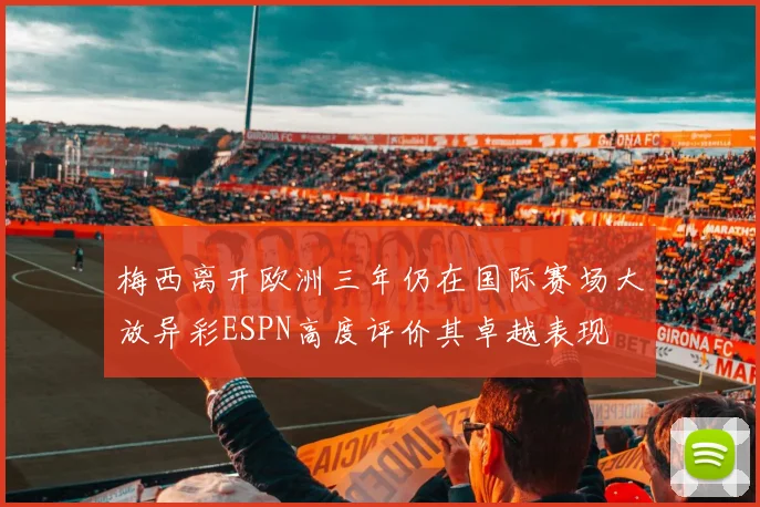 梅西离开欧洲三年仍在国际赛场大放异彩ESPN高度评价其卓越表现
