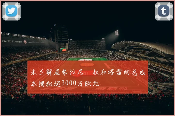 米兰解雇弗拉尼囧叔和塔雷的总成本揭秘超3000万欧元