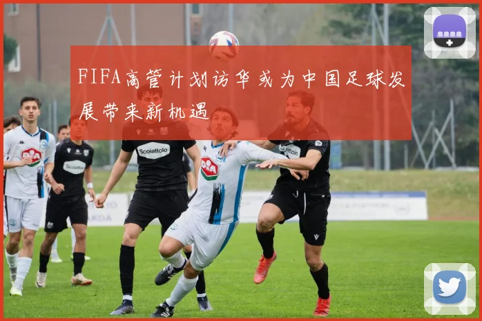 FIFA高管计划访华或为中国足球发展带来新机遇