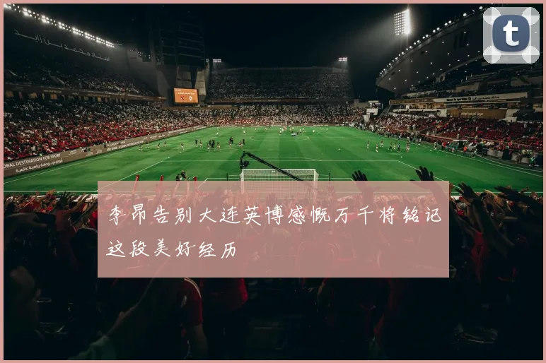 李昂告别大连英博感慨万千将铭记这段美好经历