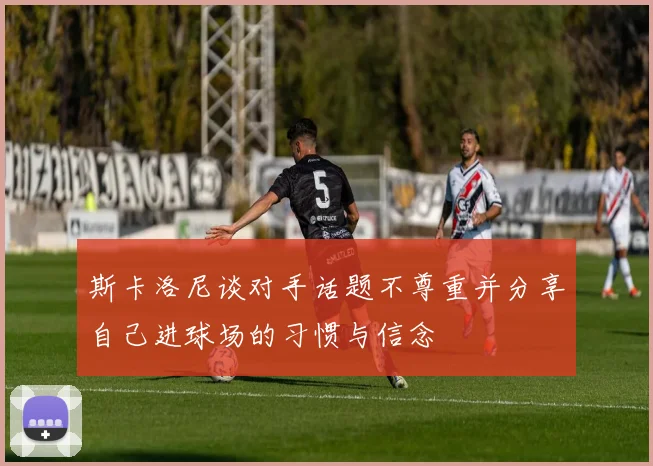 斯卡洛尼谈对手话题不尊重并分享自己进球场的习惯与信念