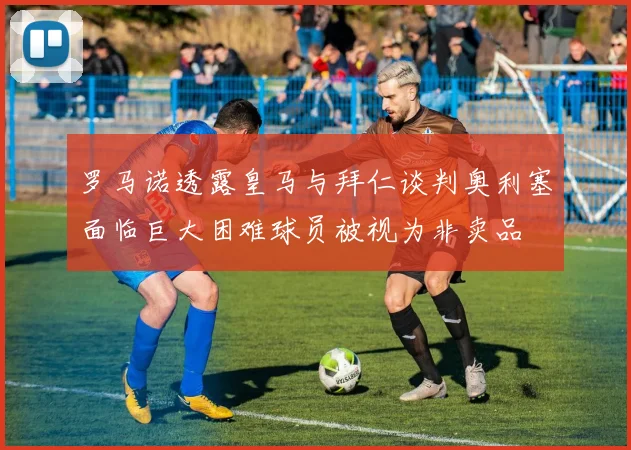 罗马诺透露皇马与拜仁谈判奥利塞面临巨大困难球员被视为非卖品