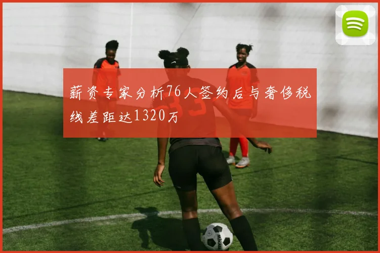 薪资专家分析76人签约后与奢侈税线差距达1320万