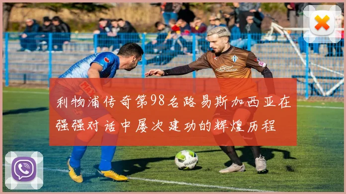 利物浦传奇第98名路易斯加西亚在强强对话中屡次建功的辉煌历程
